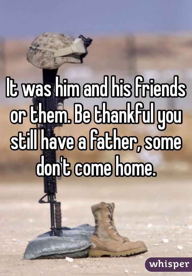 It was him and his friends or them. Be thankful you still have a father, some don't come home.