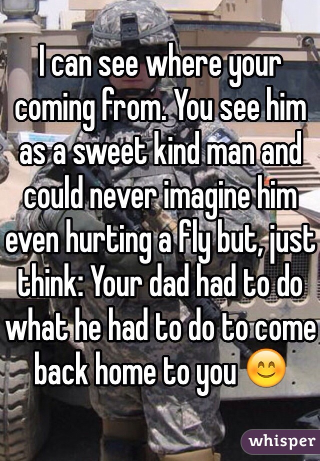 I can see where your coming from. You see him as a sweet kind man and could never imagine him even hurting a fly but, just think: Your dad had to do what he had to do to come back home to you 😊
