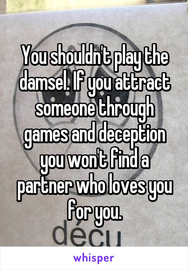 You shouldn't play the damsel. If you attract someone through games and deception you won't find a partner who loves you for you.