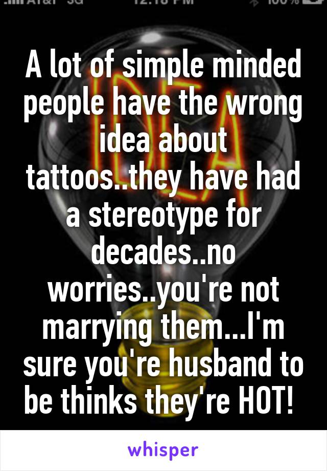 A lot of simple minded people have the wrong idea about tattoos..they have had a stereotype for decades..no worries..you're not marrying them...I'm sure you're husband to be thinks they're HOT! 