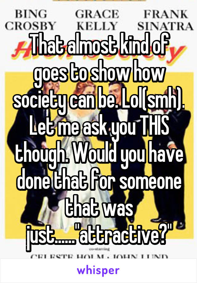 That almost kind of goes to show how society can be. Lol(smh). Let me ask you THIS though. Would you have done that for someone that was just......"attractive?"