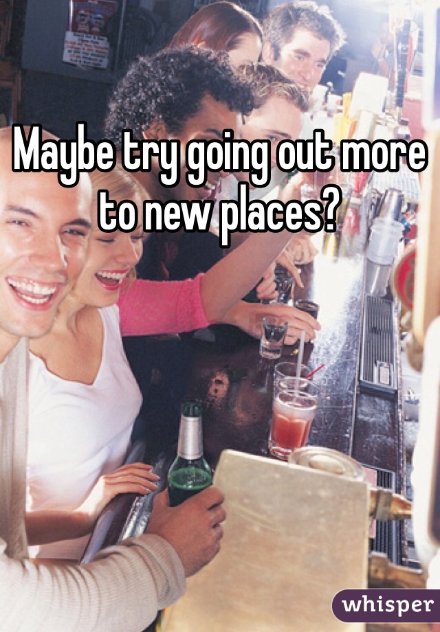 
Maybe try going out more to new places? 



