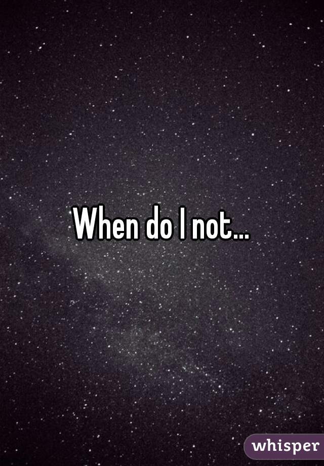 When do I not...