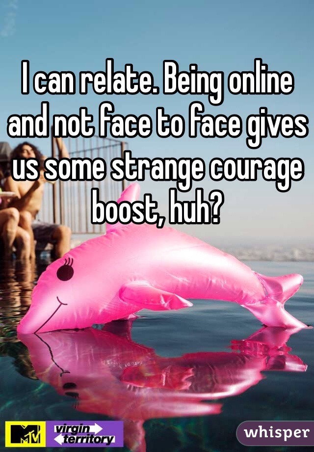I can relate. Being online and not face to face gives us some strange courage boost, huh? 
