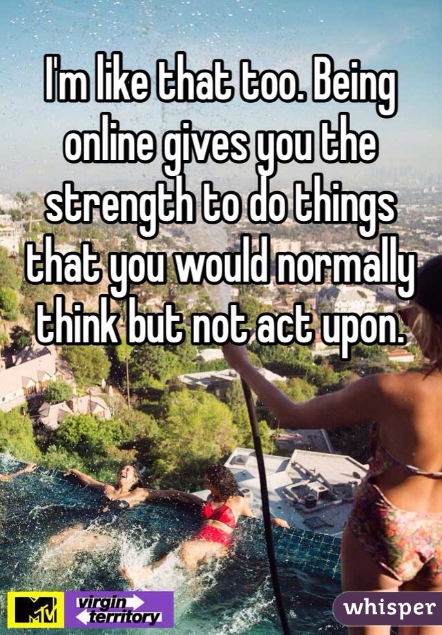 I'm like that too. Being online gives you the strength to do things that you would normally think but not act upon. 