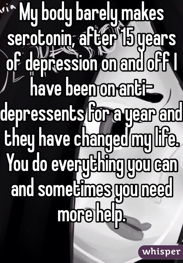 My body barely makes serotonin, after 15 years of depression on and off I have been on anti-depressents for a year and they have changed my life. You do everything you can and sometimes you need more help. 