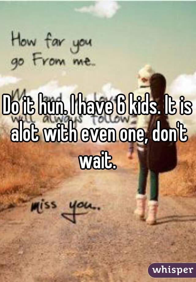 Do it hun. I have 6 kids. It is alot with even one, don't wait. 