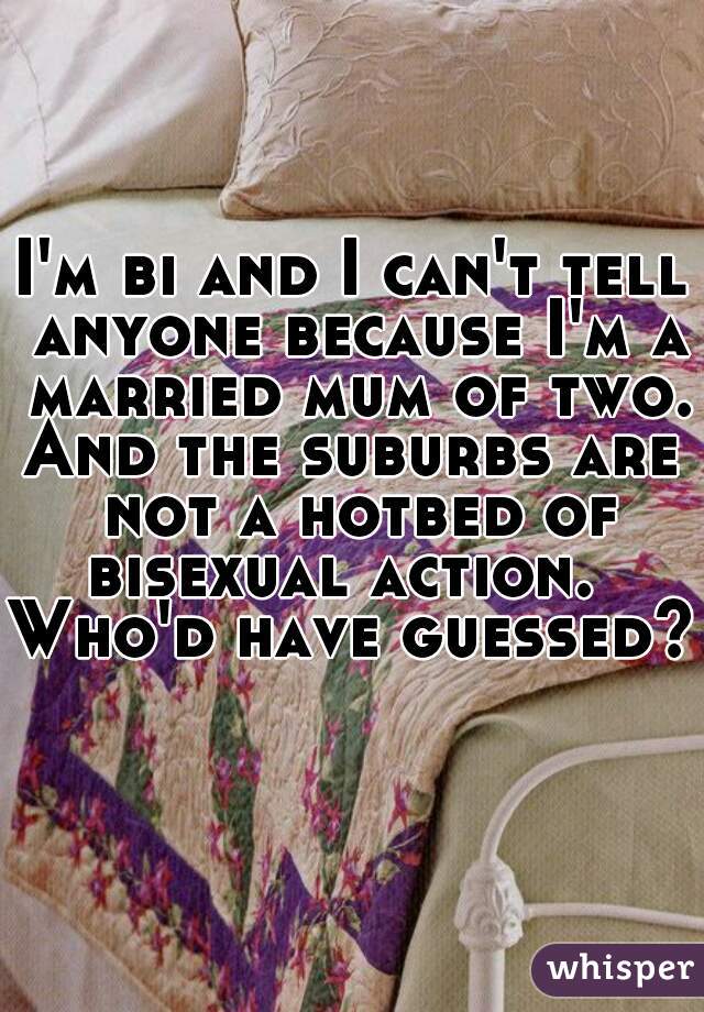 I'm bi and I can't tell anyone because I'm a married mum of two. 
And the suburbs are not a hotbed of bisexual action.  
Who'd have guessed?  