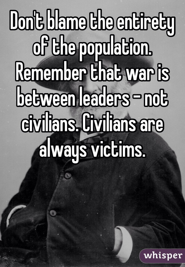 Don't blame the entirety of the population. Remember that war is between leaders - not civilians. Civilians are always victims. 