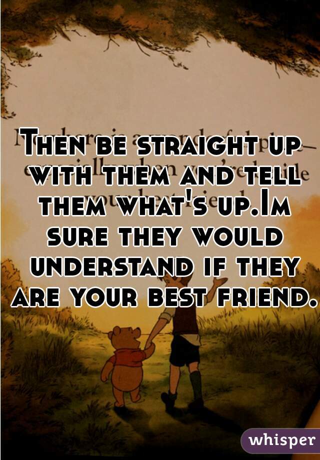 Then be straight up with them and tell them what's up.Im sure they would understand if they are your best friend.
