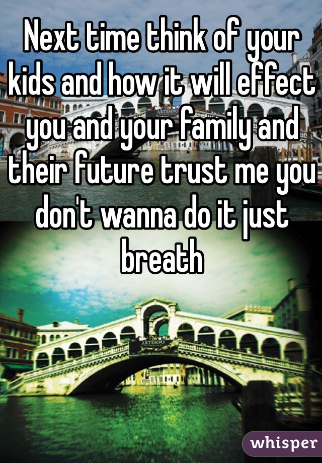Next time think of your kids and how it will effect you and your family and their future trust me you don't wanna do it just breath
