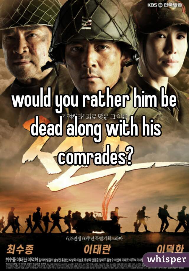 would you rather him be dead along with his comrades?