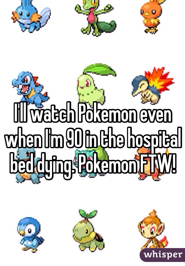 I'll watch Pokemon even when I'm 90 in the hospital bed dying. Pokemon FTW! 