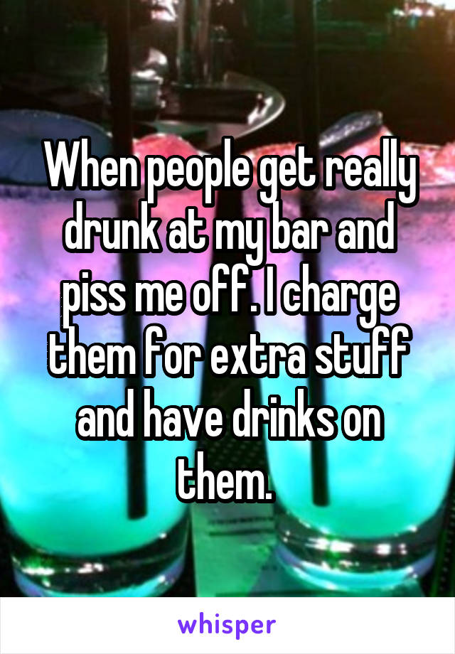 When people get really drunk at my bar and piss me off. I charge them for extra stuff and have drinks on them. 