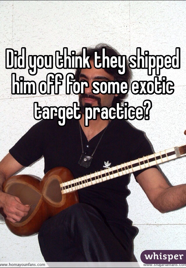 Did you think they shipped him off for some exotic target practice? 