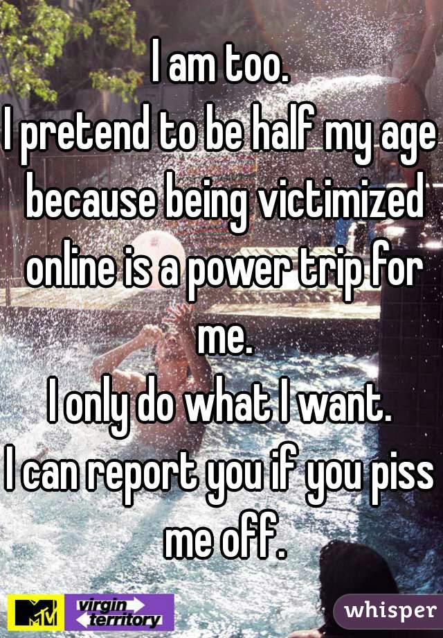 I am too.
I pretend to be half my age because being victimized online is a power trip for me.
I only do what I want.
I can report you if you piss me off.