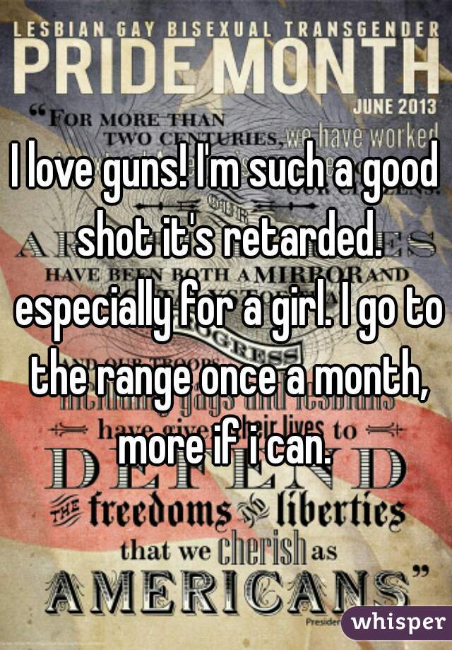 I love guns! I'm such a good shot it's retarded. especially for a girl. I go to the range once a month, more if i can. 