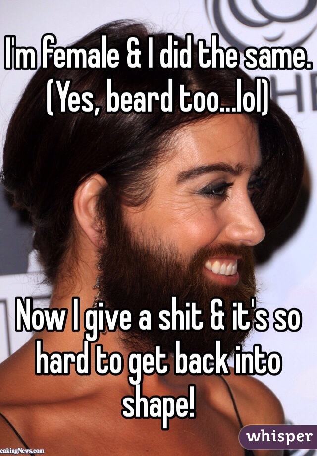 I'm female & I did the same.
(Yes, beard too...lol)




Now I give a shit & it's so hard to get back into shape!