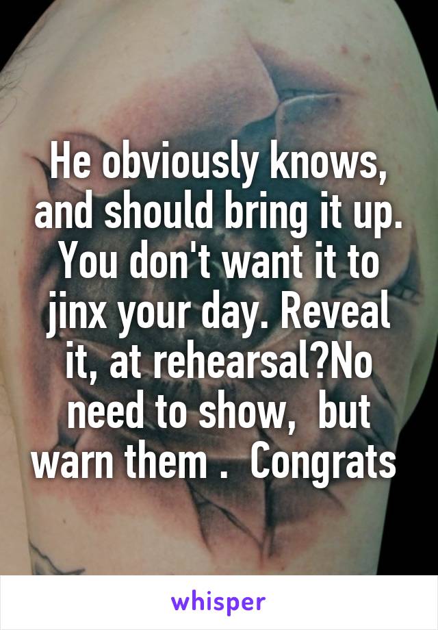 He obviously knows, and should bring it up. You don't want it to jinx your day. Reveal it, at rehearsal?No need to show,  but warn them .  Congrats 
