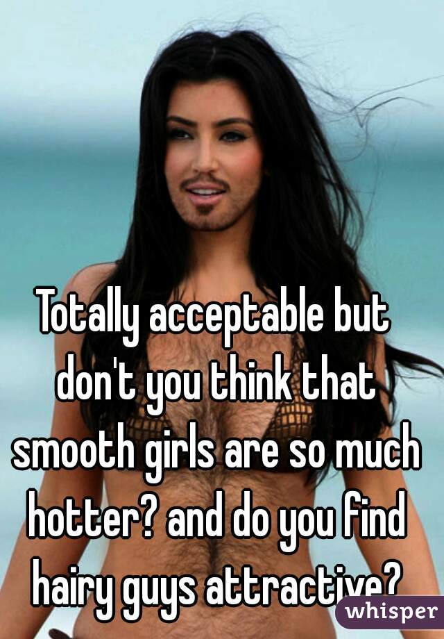 Totally acceptable but don't you think that smooth girls are so much hotter? and do you find hairy guys attractive?