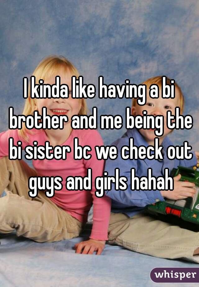 I kinda like having a bi brother and me being the bi sister bc we check out guys and girls hahah