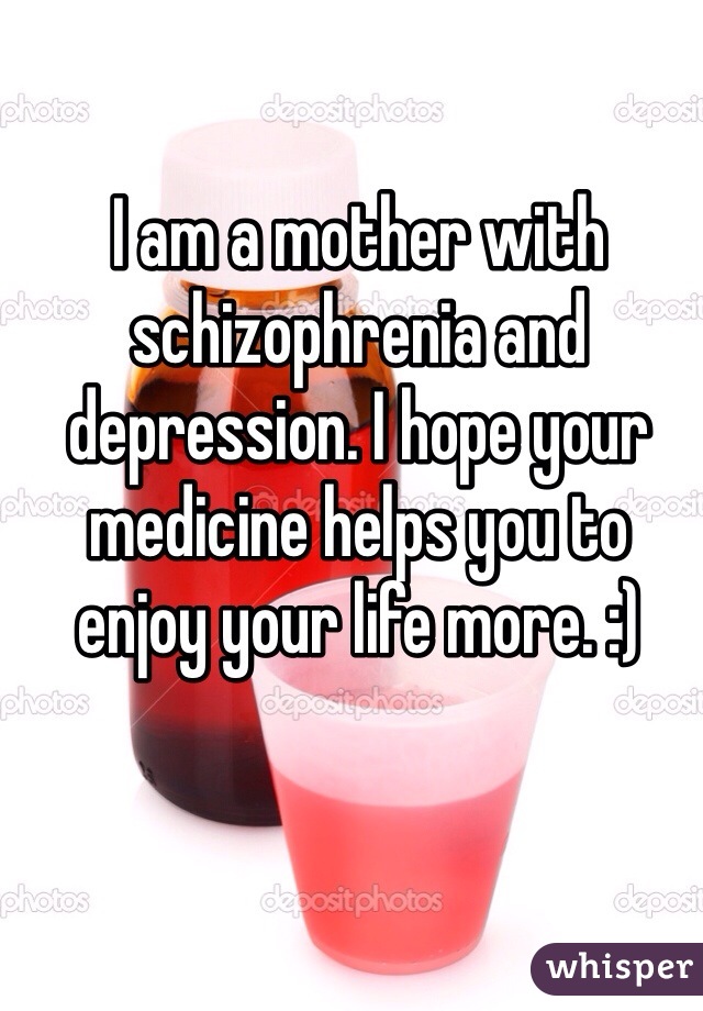 I am a mother with schizophrenia and depression. I hope your medicine helps you to enjoy your life more. :)