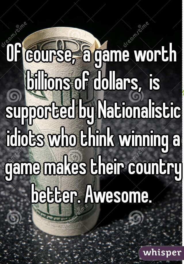 Of course,  a game worth billions of dollars,  is supported by Nationalistic idiots who think winning a game makes their country better. Awesome. 