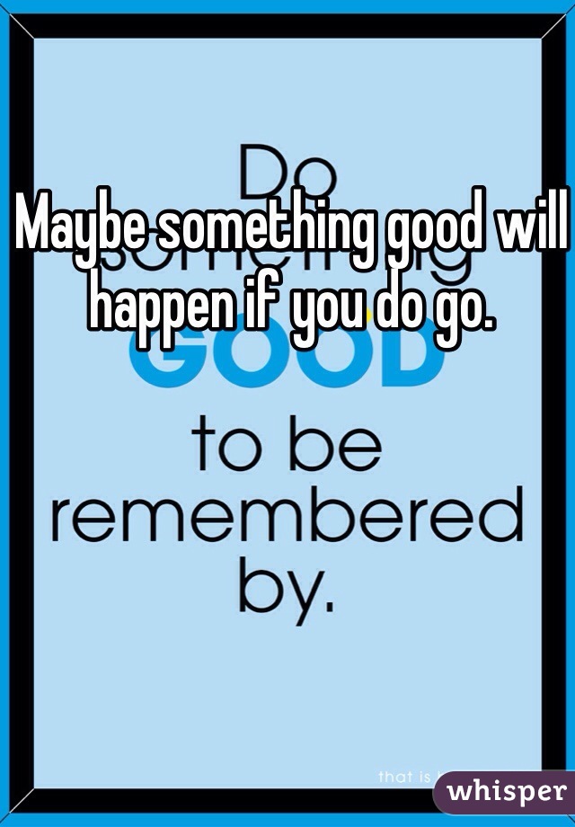 Maybe something good will happen if you do go. 