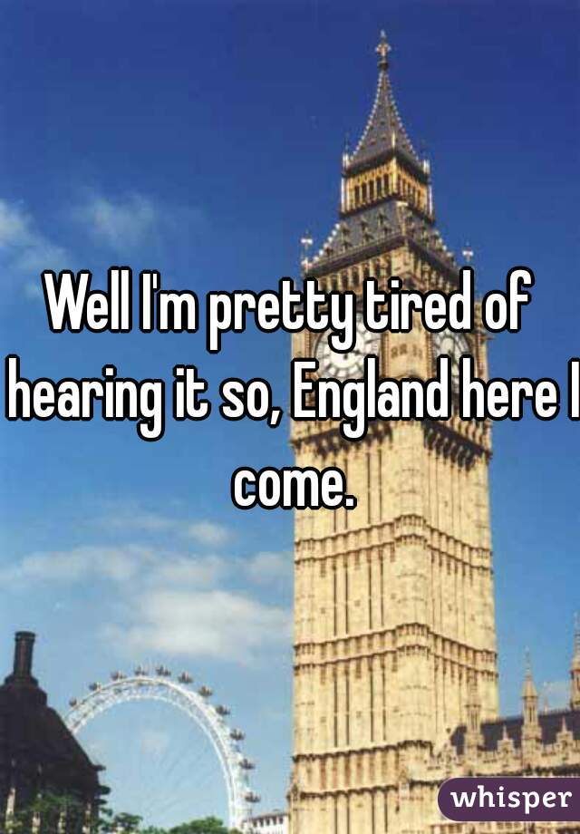 Well I'm pretty tired of hearing it so, England here I come.