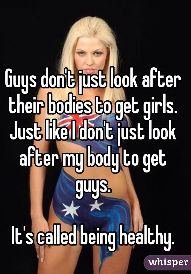 Guys don't just look after their bodies to get girls. Just like I don't just look after my body to get guys.

It's called being healthy.