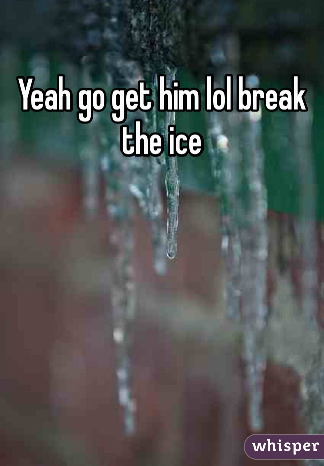 Yeah go get him lol break the ice