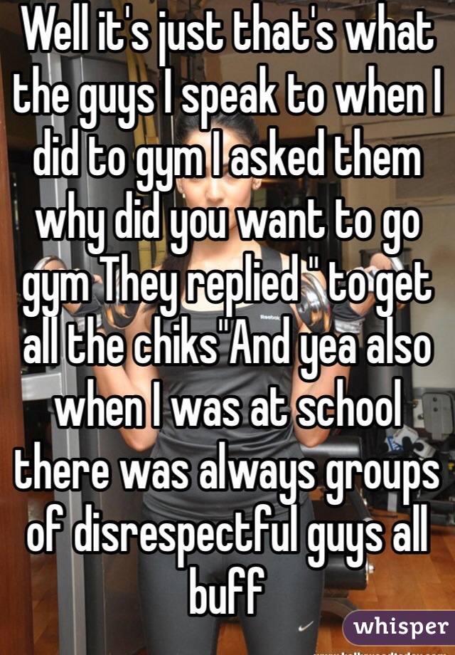 Well it's just that's what the guys I speak to when I did to gym I asked them why did you want to go gym They replied " to get all the chiks"And yea also when I was at school there was always groups of disrespectful guys all buff 