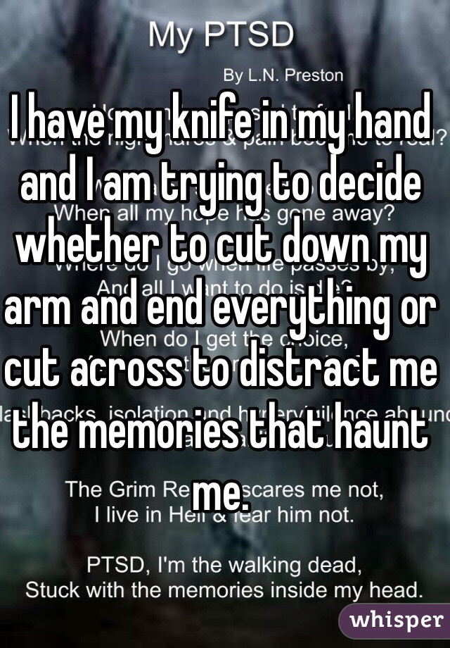 I have my knife in my hand and I am trying to decide whether to cut down my arm and end everything or cut across to distract me the memories that haunt me. 