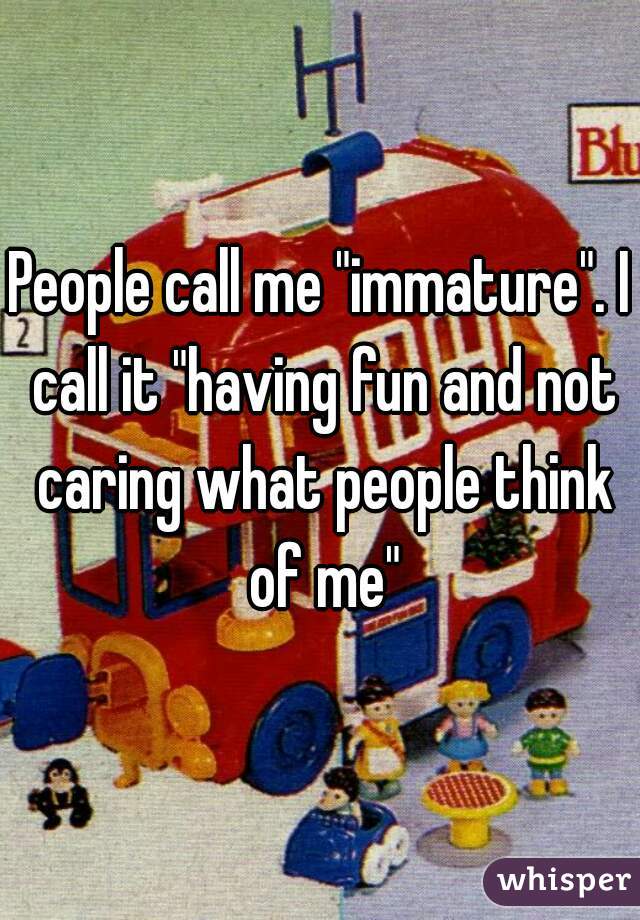 People call me "immature". I call it "having fun and not caring what people think of me"