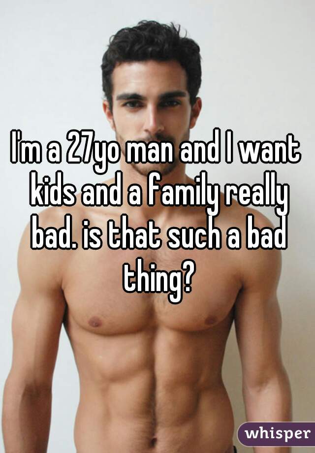 I'm a 27yo man and I want kids and a family really bad. is that such a bad thing?