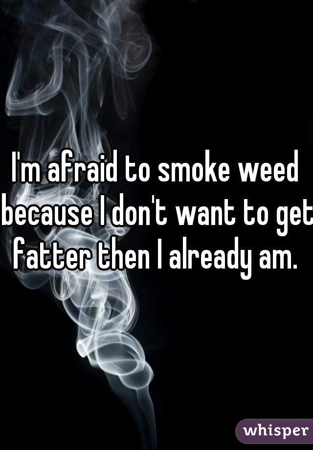 I'm afraid to smoke weed because I don't want to get fatter then I already am. 