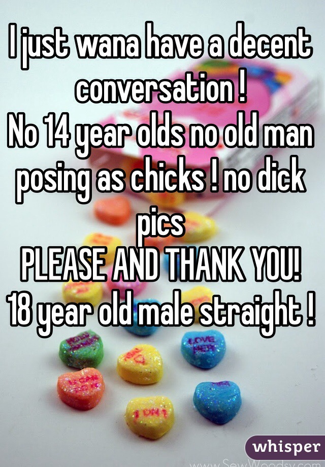 I just wana have a decent conversation ! 
No 14 year olds no old man posing as chicks ! no dick pics 
PLEASE AND THANK YOU!
18 year old male straight !