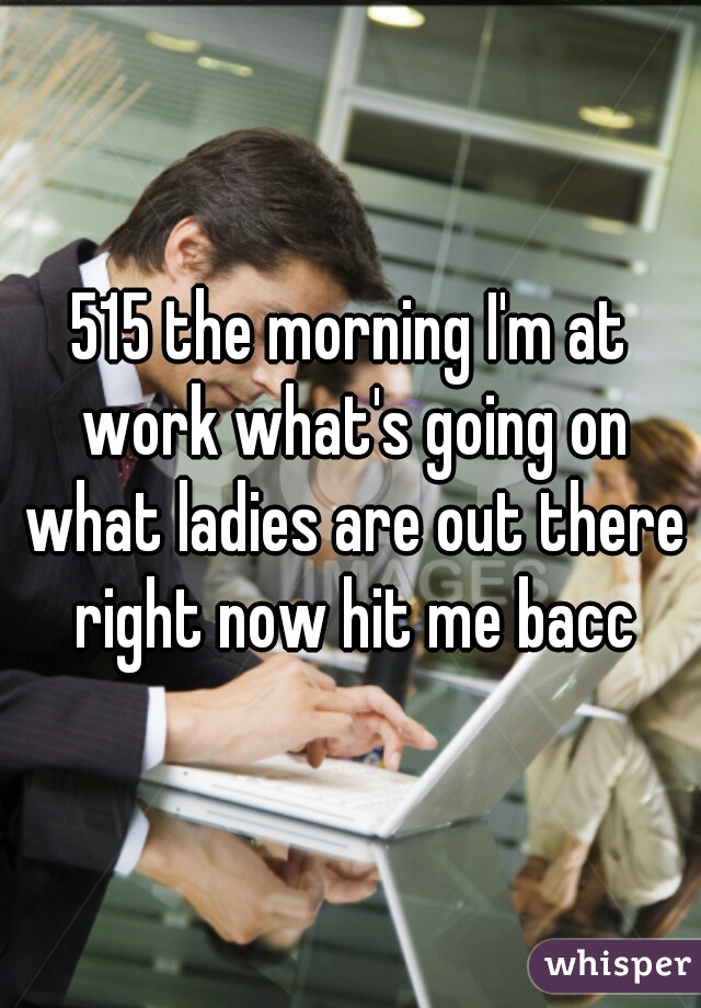 515 the morning I'm at work what's going on what ladies are out there right now hit me bacc