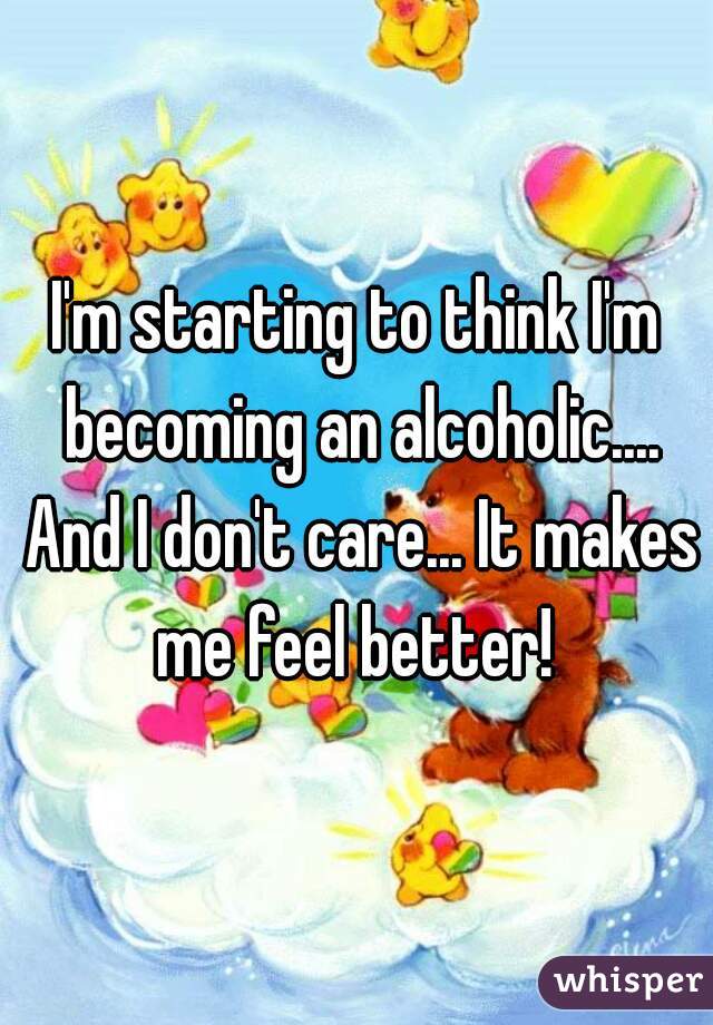 I'm starting to think I'm becoming an alcoholic.... And I don't care... It makes me feel better! 