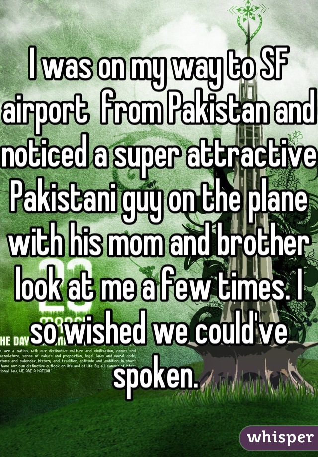 I was on my way to SF airport  from Pakistan and noticed a super attractive Pakistani guy on the plane with his mom and brother look at me a few times. I so wished we could've spoken. 