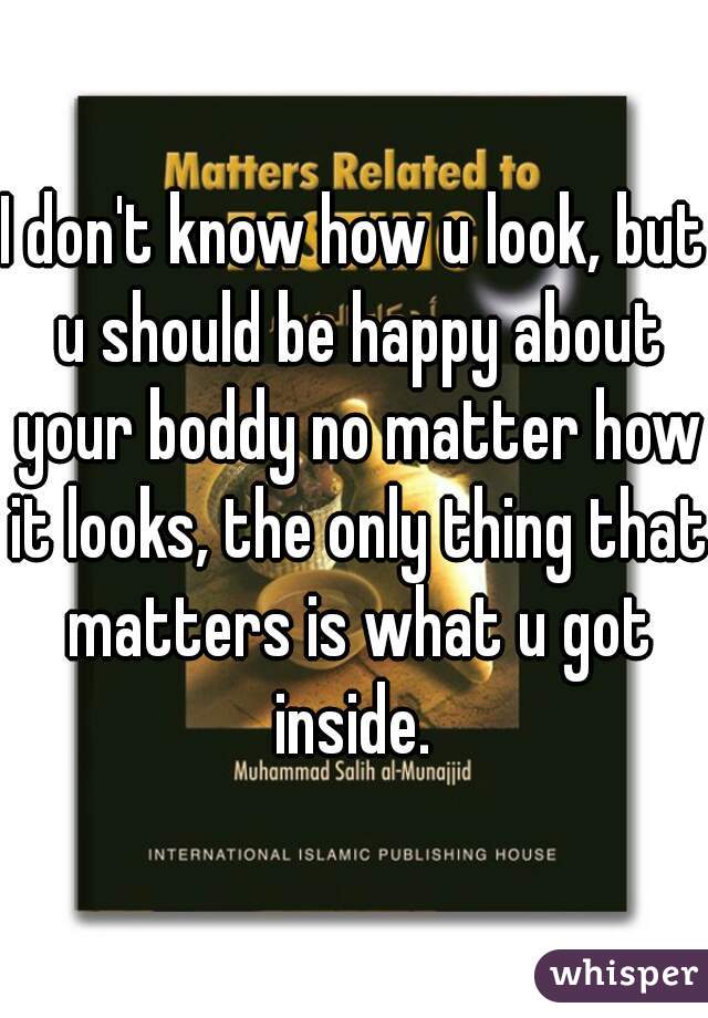 I don't know how u look, but u should be happy about your boddy no matter how it looks, the only thing that matters is what u got inside. 