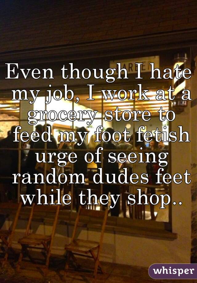 Even though I hate my job, I work at a grocery store to feed my foot fetish urge of seeing random dudes feet while they shop..