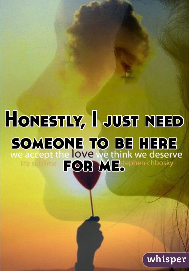 Honestly, I just need someone to be here for me. 