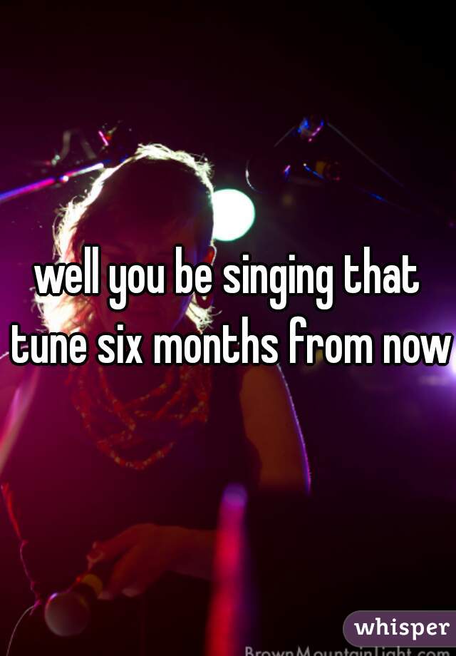 well you be singing that tune six months from now?