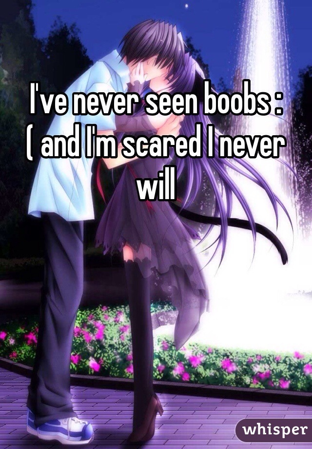 I've never seen boobs :( and I'm scared I never will
