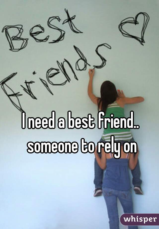 I need a best friend.. someone to rely on