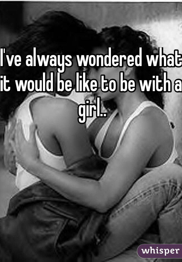 I've always wondered what it would be like to be with a girl.. 