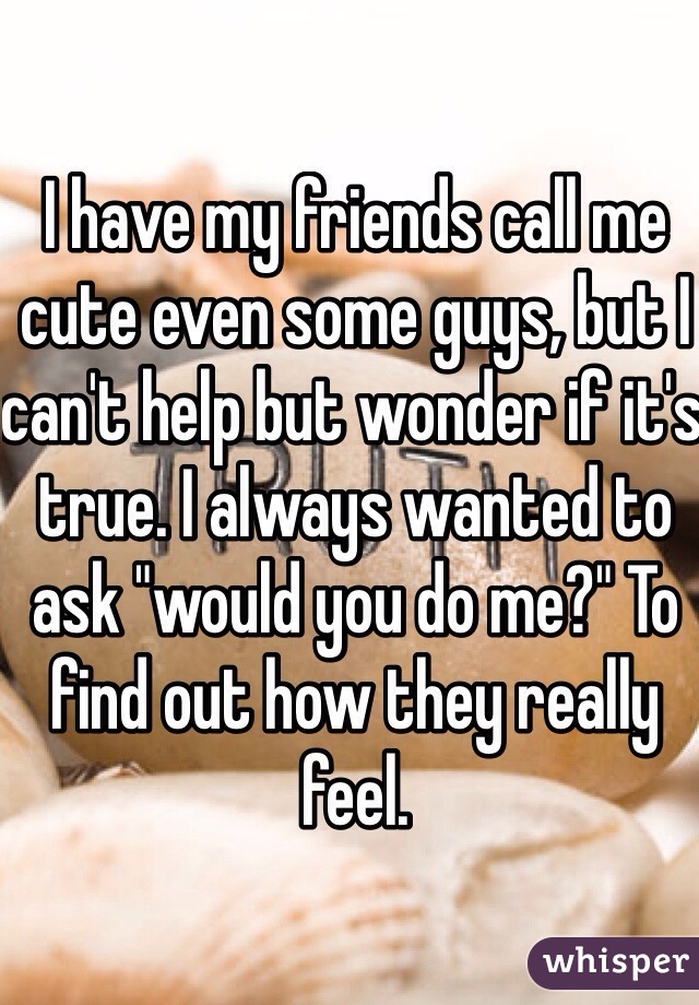 I have my friends call me cute even some guys, but I can't help but wonder if it's true. I always wanted to ask "would you do me?" To find out how they really feel.