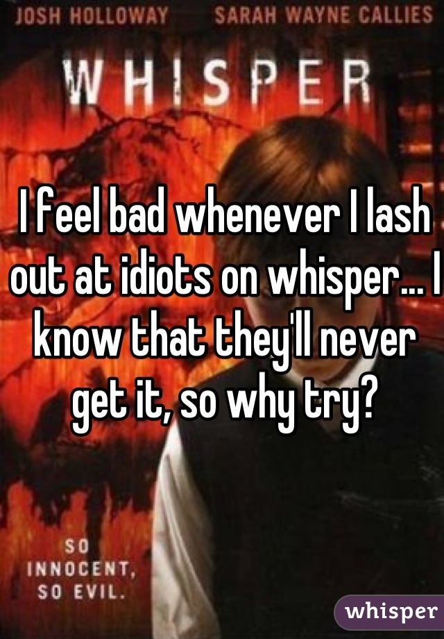 I feel bad whenever I lash out at idiots on whisper... I know that they'll never get it, so why try?