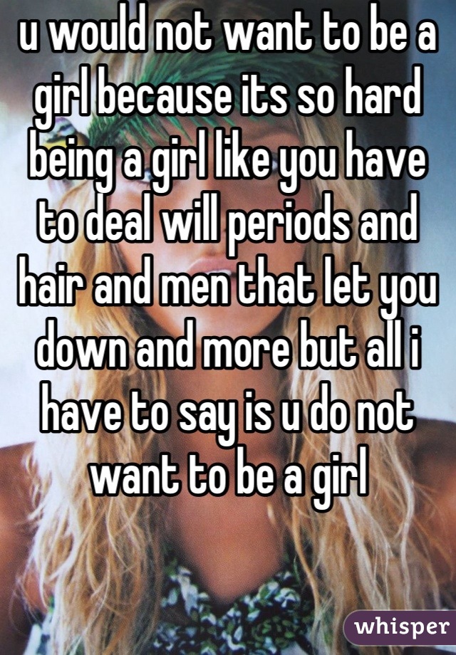 u would not want to be a girl because its so hard being a girl like you have to deal will periods and hair and men that let you down and more but all i have to say is u do not want to be a girl